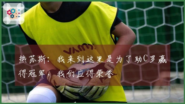 热苏斯：我来到这里是为了助C罗赢得冠军，我们应得荣誉