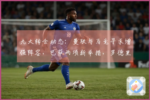 九大转会动态：曼联与马竞寻求增强阵容，巴萨两项新举措，罗德里或与穆帅合作