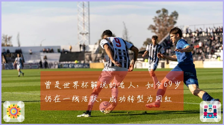 曾是世界杯解说的名人,如今69岁仍在一线活跃,成功转型为网红
