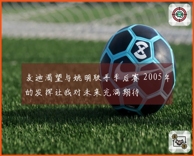 麦迪渴望与姚明联手季后赛 2005年的发挥让我对未来充满期待