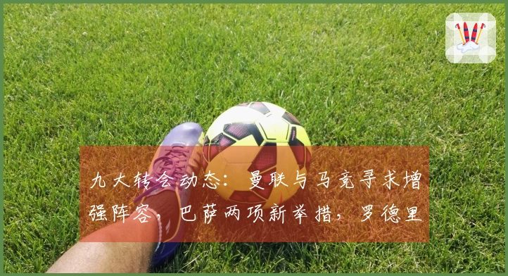 九大转会动态：曼联与马竞寻求增强阵容，巴萨两项新举措，罗德里或与穆帅合作